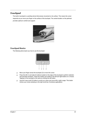 Page 32Chapter 123
Touchpad
The built-in touchpad is a pointing device that senses movement on its surface. This means the cursor
responds as you move your finger on the surface of the touchpad. The central location on the palmrest
provides optimum comfort and support.
Touchpad Basics
The following items teach you how to use the touchpad:
TMove your finger across the touchpad (2) to move the cursor.
TPress the left (1) and right (4) buttons located on the edge of the touchpad to perform selection 
and execution...