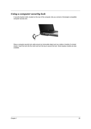 Page 34Chapter 125
Using a computer security lock
A security keylock notch, located on the rear of the computer, lets you connect a Kensington-compatible 
computer security lock.
Wrap a computer security lock cable around an immovable object such as a table or handle of a locked 
drawer. Insert the lock into the notch and turn the key to secure the lock. Some keyless models are also 
available. 