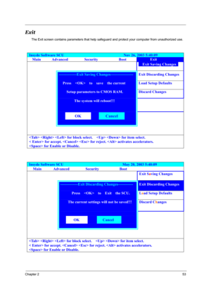 Page 62Chapter 253
Exit
The Exit screen contains parameters that help safeguard and protect your computer from unauthorized use.
Insyde Software SCU                               Nov 26, 2003 5:40:09 
Main Advanced  Security  Boot Exit 
        Exit Saving Changes  
 --------------Exit Saving Changes------------------ Exit Discarding Changes 
   Press    to  save  the current  Load Setup Defaults 
     Setup parameters to CMOS RAM. Discard Changes 
 The system will reboot!!! 
 
 
 
  
 
 
 
       
   for block...