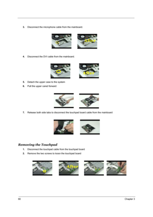 Page 6960Chapter 3
3.Disconnect the microphone cable from the mainboard.
4.Disconnect the DVI cable from the mainboard.
5.Detach the upper case to the system
6.Pull the upper cared forward 
7.Release both side tabs to disconnect the touchpad board cable from the mainboard 
Removing the Touchpad 
1.Disconnect the touchpad cable from the touchpad board 
2.Remove the two screws to loosn the touchpad board 