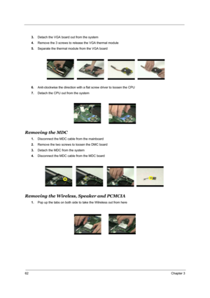 Page 7162Chapter 3
3.Detach the VGA board out from the system 
4.Remove the 3 screws to release the VGA thermal module
5.Separate the thermal module from the VGA board
6.Anit-clockwise the direction with a flat screw driver to loosen the CPU 
7.Detach the CPU out from the system
Removing the MDC
1.Disconnect the MDC cable from the mainboard 
2.Remove the two screws to loosen the DMC board
3.Detach the MDC from the system
4.Disconnect the MDC cable from the MDC board  
Removing the Wireless, Speaker and PCMCIA...
