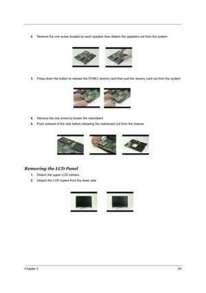 Page 72Chapter 363
2.Remove the one screw located on each speaker then detach the speakers out from the system
3.Press down the button to release the PCMCI dummy card then pull the dummy card out from the system
4.Remove the one screw to loosen the mainobard
5.Push outward of the side before releasing the mainboard out from the chassis
Removing the LCD Panel
1.Detach the upper LCD rubbers
2.Detach the LCD mylars from the lower side 