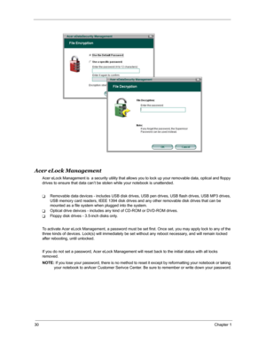 Page 3730Chapter 1
Acer eLock Management
Acer eLock Management is  a security utility that allows you to lock up your removable data, optical and floppy 
drives to ensure that data can’t be stolen while your notebook is unattended.
TRemovable data devices - includes USB disk drives, USB pen drives, USB flash drives, USB MP3 drives, 
USB memory card readers, IEEE 1394 disk drives and any other removable disk drives that can be 
mounted as a file system when plugged into the system.
TOptical drive deivces -...