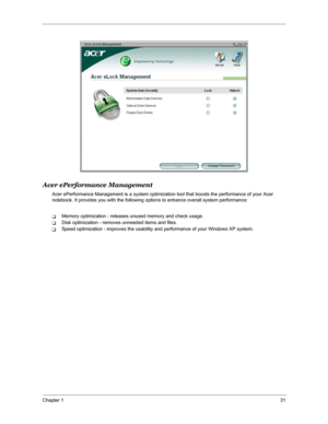 Page 38Chapter 131
Acer ePerformance Management
Acer ePerformance Management is a system optimization tool that boosts the performance of your Acer 
notebook. It provides you with the following options to enhance overall system performance:
TMemory optimization - releases unused memory and check usage.
TDisk optimization - removes unneeded items and files.
TSpeed optimization - improves the usability and performance of your Windows XP system. 