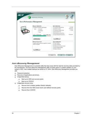 Page 3932Chapter 1
Acer eRecovery Management
Acer eRecovery Management is a powerful utility that does away with the need for recovery disks provided by 
the manufacturer. The Acer eRecovery Management utility occupies space in a hidden partition on your 
system’s HDD. User-created backups are stored on D: drive. Acer eRecovery Management provides you 
with:
TPassword protection.
TRecovery of applications and drivers.
TImage/data backup:
TBack up to HDD (set recovery point).
TBack up to CD/DVD.
TImage/data...