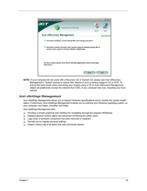 Page 40Chapter 133
NOTE: If your computer did not come with a Recovery CD or System CD, please use Acer eRecovery 
Management’s “System backup to optical disk” feature to burn a backup image to CD or DVD. To 
ensure the best results when recovering your system using a CD or Acer eRecovery Management, 
detach all peripherals (except the external Acer ODD, if your computer has one), including your Acer 
ezDock.
Acer eSettings Management
Acer eSettings Management allows you to inspect hardware specifications and...