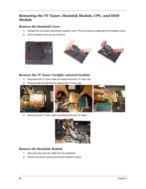 Page 7164Chapter 3
Removing the TV Tuner, Heatsink Module, CPU, and HDD 
Module
Remove the Heatsink Cover
1.Release the six screws securing the heatsink cover. (The six screws are attached to the heatsink cover)
2.Lift the heatsink cover up and remove it.
Remove the TV Tuner Card(for selected models)
1.Disconnect the TV tuner cable and antenna from the TV tuner card.
2.Press the left and right latch to release the TV tuner card.
3.Disconnect the TV tuner cable and antenna from the TV board.
Remove the Heatsink...