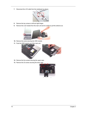 Page 7770Chapter 3
7.Disconnect the LCD cable from the mainboard as shown.
8.Remove the two screws on left and right hinges.
9.Remove the LCD module from the main unit and be careful to pull the antenna out.
10.Remove the screw securing the ODD module.
11 .Push the ODD module out of the main unit.
12.Remove the five screws securing the upper case.
13.Remove the 22 screws securing the lower case. 