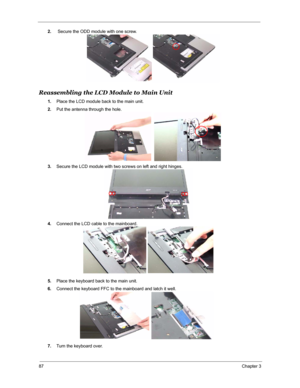 Page 9487Chapter 3
2. Secure the ODD module with one screw.
Reassembling the LCD Module to Main Unit
1.Place the LCD module back to the main unit.
2.Put the antenna through the hole.
3.Secure the LCD module with two screws on left and right hinges.
4.Connect the LCD cable to the mainboard.
5.Place the keyboard back to the main unit.
6.Connect the keyboard FFC to the mainboard and latch it well.
7.Turn the keyboard over. 