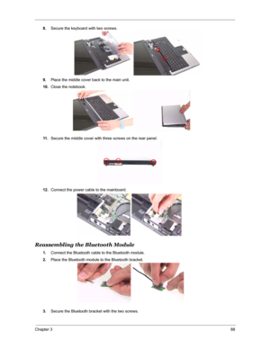 Page 95Chapter 388
8.Secure the keyboard with two screws.
9.Place the middle cover back to the main unit.
10.Close the notebook.
11 .Secure the middle cover with three screws on the rear panel.
12.Connect the power cable to the mainboard.
Reassembling the Bluetooth Module
1.Connect the Bluetooth cable to the Bluetooth module.
2.Place the Bluetooth module to the Bluetooth bracket.
3.Secure the Bluetooth bracket with the two screws. 