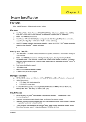 Page 11Chapter 11
Features
Below is a brief summary of the computer’s many feature:
Platform 
TIntel® Core™2 Duo Mobile Processor T7300/T7500/T7700 (4 MB L2 cache, 2/2.2/2.4 GHz, 800 MHz 
FSB) and T7100 (2 MB L2 cache, 1.8 GHz, 800 MHz FSB) supporting Intel 64 architecture
TMobile Intel GM965 Express chipset
TIntel Wireless WiFi Link 4965AGN (dual-band quad-mode 802.11a/b/g/Draft-N) network connection, 
supporting Acer SignalUp™ with InviLink™ Nplify™ wireless technology
TIntel PRO/Wireless 3945ABG (dual-band...