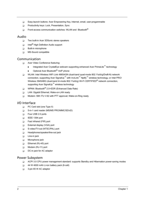 Page 122Chapter 1
TEasy-launch buttons: Acer Empowering Key, Internet, email, user-progammable
TProductivity keys: Lock, Presentation, Sync
TFront-access communication switches: WLAN and  Bluetooth®
Audio
TTwo built-in Acer 3DSonic stereo speakers
TIntel® High Definition Audio support
TBuilt-in microphone
TMS-Sound compatible
Communication
TAcer Video Conference featuring:
tIntegrated Acer CrystalEye webcam supporting enhanced Acer PrimaLite™ technology
tOptional Acer Bluetooth® VoIP phone
TWLAN: Intel Wireless...