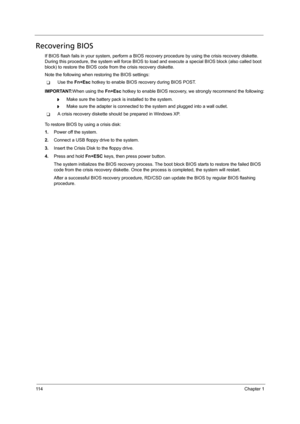 Page 12411 4Chapter 1
Recovering BIOS
If BIOS flash fails in your system, perform a BIOS recovery procedure by using the crisis recovery diskette. 
During this procedure, the system will force BIOS to load and execute a special BIOS block (also called boot 
block) to restore the BIOS code from the crisis recovery diskette. 
Note the following when restoring the BIOS settings:
TUse the Fn+Esc hotkey to enable BIOS recovery during BIOS POST.  
IMPORTANT:When using the Fn+Esc hotkey to enable BIOS recovery, we...