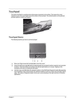 Page 21Chapter 111
Touchpad
The built-in touchpad is a pointing device that senses movement on its surface. This means the cursor 
responds as you move your finger across the surface of the touchpad. The central location on the palmrest 
provides optimum comfort and support.
Touchpad Basics
The following teaches you how to use the touchpad:
TMove your finger across the touchpad (2) to move the cursor.
TPress the left (1) and right (4) buttons located beneath the touchpad to perform selection and execution...