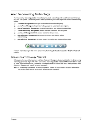 Page 27Chapter 117
Acer Empowering Technology
The Empowering Technology toolbar makes it easy for you to access frequently used functions and manage 
your new Acer system. Displayed by default in the upper half of your screen, it provides access to the following 
utilities:
TAcer eNet Management hooks up to location-based networks intelligently.
TAcer ePower Management optimizes battery usage via customizable power plans.
TAcer ePresentation Management connects to a projector and adjusts display settings.
TAcer...