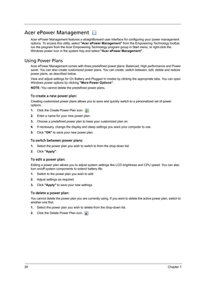 Page 3020Chapter 1
Acer ePower Management 
Acer ePower Management features a straightforward user interface for configuring your power management 
options. To access this utility, select Acer ePower Management from the Empowering Technology toolbar, 
run the program from the Acer Empowering Technology program group in Start menu, or right-click the 
Windows power icon in the system tray and select Acer ePower Management.
Using Power Plans
Acer ePower Management comes with three predefined power plans: Balanced,...