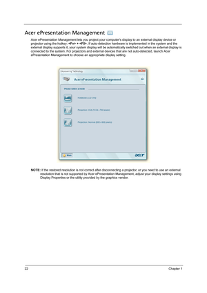 Page 3222Chapter 1
Acer ePresentation Management 
Acer ePresentation Management lets you project your computers display to an external display device or 
projector using the hotkey:  + . If auto-detection hardware is implemented in the system and the 
external display supports it, your system display will be automatically switched out when an external display is 
connected to the system. For projectors and external devices that are not auto-detected, launch Acer 
ePresentation Management to choose an...