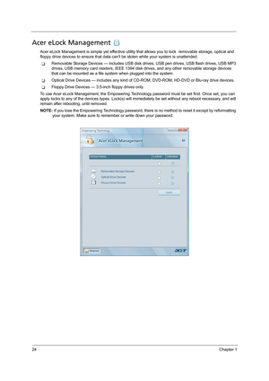 Page 3424Chapter 1
Acer eLock Management 
Acer eLock Management is simple yet effective utility that allows you to lock  removable storage, optical and 
floppy drive devices to ensure that data cant be stolen while your system is unattended.
TRemovable Storage Devices — includes USB disk drives, USB pen drives, USB flash drives, USB MP3 
drives, USB memory card readers, IEEE 1394 disk drives, and any other removable storage devices 
that can be mounted as a file system when plugged into the system.
TOptical...