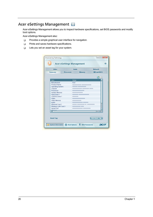 Page 3626Chapter 1
Acer eSettings Management 
Acer eSettings Management allows you to inspect hardware specifications, set BIOS passwords and modify 
boot options.
Acer eSettings Management also:
TProvides a simple graphical user interface for navigation. 
TPrints and saves hardware specifications.
TLets you set an asset tag for your system. 