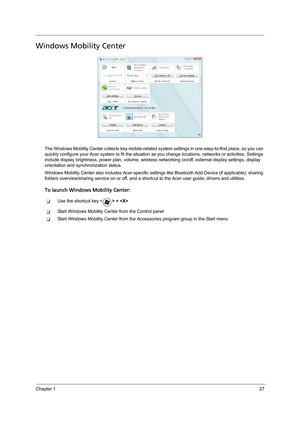 Page 37Chapter 127
Windows Mobility Center
The Windows Mobility Center collects key mobile-related system settings in one easy-to-find place, so you can 
quickly configure your Acer system to fit the situation as you change locations, networks or activities. Settings 
include display brightness, power plan, volume, wireless networking on/off, external display settings, display 
orientation and synchronization status.
Windows Mobility Center also includes Acer-specific settings like Bluetooth Add Device (if...