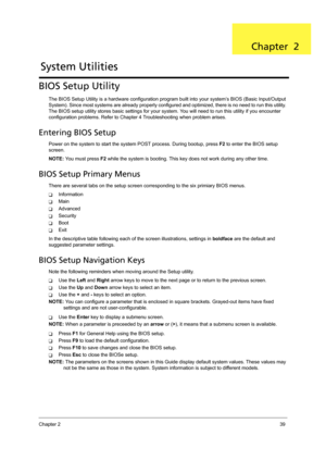 Page 49Chapter 239
BIOS Setup Utility
The BIOS Setup Utility is a hardware configuration program built into your system’s BIOS (Basic Input/Output 
System). Since most systems are already properly configured and optimized, there is no need to run this utility. 
The BIOS setup utility stores basic settings for your system. You will need to run this utility if you encounter 
configuration problems. Refer to Chapter 4 Troubleshooting when problem arises.
Entering BIOS Setup
Power on the system to start the system...