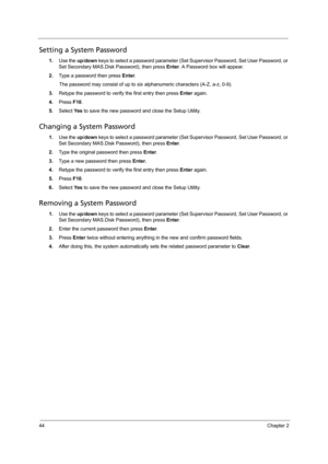 Page 5444Chapter 2
Setting a System Password
1.Use the up/down keys to select a password parameter (Set Supervisor Password, Set User Password, or 
Set Secondary MAS.Disk Password), then press Enter. A Password box will appear.
2.Type a password then press Enter. 
The password may consist of up to six alphanumeric characters (A-Z, a-z, 0-9).
3.Retype the password to verify the first entry then press Enter again. 
4.Press F10.
5.Select Ye s to save the new password and close the Setup Utility. 
Changing a System...