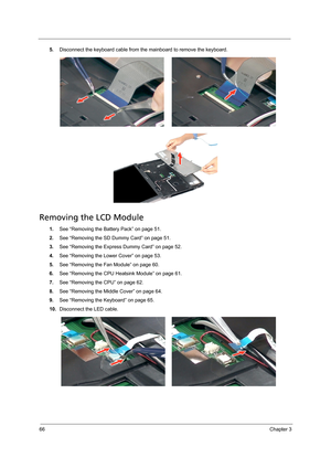 Page 7666Chapter 3
5.Disconnect the keyboard cable from the mainboard to remove the keyboard.   
Removing the LCD Module
1.See “Removing the Battery Pack” on page 51.
2.See “Removing the SD Dummy Card” on page 51.
3.See “Removing the Express Dummy Card” on page 52.
4.See “Removing the Lower Cover” on page 53.
5.See “Removing the Fan Module” on page 60.
6.See “Removing the CPU Heatsink Module” on page 61.
7.See “Removing the CPU” on page 62.
8.See “Removing the Middle Cover” on page 64.
9.See “Removing the...