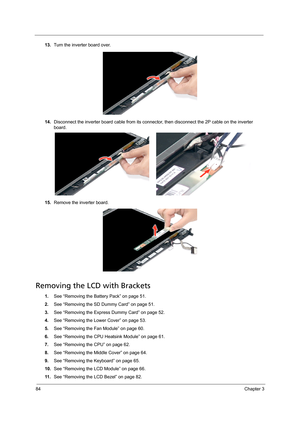 Page 9484Chapter 3
13.Turn the inverter board over.  
14.Disconnect the inverter board cable from its connector, then disconnect the 2P cable on the inverter 
board.
15.Remove the inverter board.
Removing the LCD with Brackets
1.See “Removing the Battery Pack” on page 51.
2.See “Removing the SD Dummy Card” on page 51.
3.See “Removing the Express Dummy Card” on page 52.
4.See “Removing the Lower Cover” on page 53.
5.See “Removing the Fan Module” on page 60.
6.See “Removing the CPU Heatsink Module” on page 61....