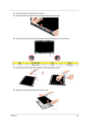 Page 95Chapter 385
12.See “Removing the Inverter Board” on page 83.
13.Detach the CCD board cable from the CCD board, then remove the board.
14.Remove the two screws (I) securing the left and right LCD brackets to the LCD back cover. 
15.Carefully detach the cables from the latches on the LCD bracket as shown. 
16.Detach the LCD with the brackets from the back cover. 
StepSize (Quantity)ColorTo r q u e
1~2 M2.5 x L5 (2) Silver 2.5 kgf-cm  