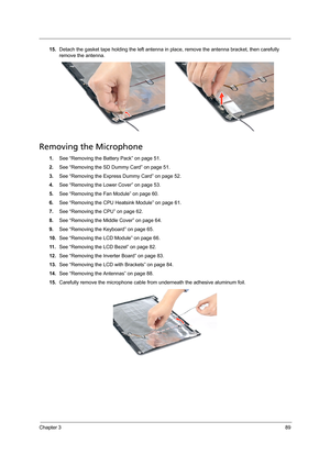 Page 99Chapter 389
15.Detach the gasket tape holding the left antenna in place, remove the antenna bracket, then carefully 
remove the antenna.
Removing the Microphone 
1.See “Removing the Battery Pack” on page 51.
2.See “Removing the SD Dummy Card” on page 51.
3.See “Removing the Express Dummy Card” on page 52.
4.See “Removing the Lower Cover” on page 53.
5.See “Removing the Fan Module” on page 60.
6.See “Removing the CPU Heatsink Module” on page 61.
7.See “Removing the CPU” on page 62.
8.See “Removing the...