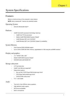 Page 11Chapter 11
System Specifications
Features
Below is a brief summary of the computer’s many feature:
NOTE: Items marked with * denote only selected models.
Operating System
•Genuine Windows® Vista™
Platform
•Intel® Centrino® 2 processor technology, featuring:
•Intel® Core™2 Duo processor
•Mobile Intel® PM45/GM45 Express Chipset*
•Intel® Wireless WiFi Link 5100/5300*
•Intel® Wireless WiFi Link 5150/5350 (Subject to availability)
System Memory
•Dual-Channel DDR2 SDRAM support
•Up to 2 GB of DDR2 667 MHz...