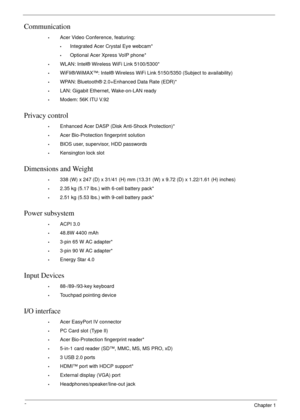 Page 122Chapter 1
Communication
•Acer Video Conference, featuring:
•Integrated Acer Crystal Eye webcam*
•Optional Acer Xpress VoIP phone*
•WLAN: Intel® Wireless WiFi Link 5100/5300*
•WiFIi®/WiMAX™: Intel® Wireless WiFi Link 5150/5350 (Subject to availability)
•WPAN: Bluetooth® 2.0+Enhanced Data Rate (EDR)*
•LAN: Gigabit Ethernet, Wake-on-LAN ready
•Modem: 56K ITU V.92
Privacy control 
•Enhanced Acer DASP (Disk Anti-Shock Protection)*
•Acer Bio-Protection fingerprint solution
•BIOS user, supervisor, HDD...