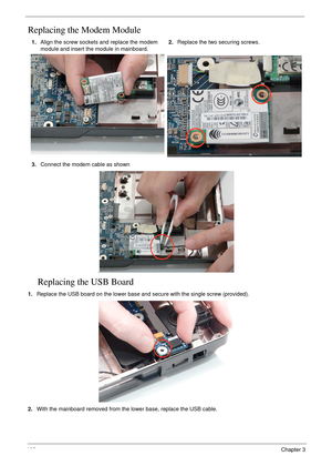 Page 116106Chapter 3
Replacing the Modem Module
Replacing the USB Board
1.Replace the USB board on the lower base and secure with the single screw (provided).
2.With the mainboard removed from the lower base, replace the USB cable.  1.Align the screw sockets and replace the modem 
module and insert the module in mainboard.2.Replace the two securing screws.
3.Connect the modem cable as shown
. 