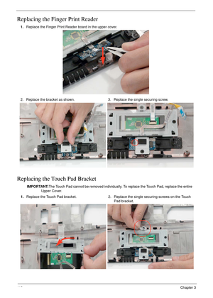 Page 12011 0Chapter 3
Replacing the Finger Print Reader
Replacing the Touch Pad Bracket
1.Replace the Finger Print Reader board in the upper cover.
2. Replace the bracket as shown. 3. Replace the single securing screw.
IMPORTANT:The Touch Pad cannot be removed individually. To replace the Touch Pad, replace the entire 
Upper Cover.
1.Replace the Touch Pad bracket. 2. Replace the single securing screws on the Touch 
Pad bracket. 