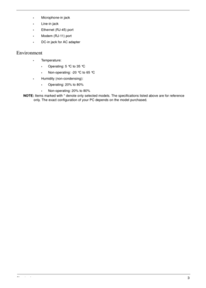 Page 13Chapter 13
•Microphone-in jack
•Line-in jack
•Ethernet (RJ-45) port
•Modem (RJ-11) port
•DC-in jack for AC adapter
Environment
•Temperature:
•Operating: 5 °C to 35 °C
•Non-operating: -20 °C to 65 °C
•Humidity (non-condensing):
•Operating: 20% to 80%
•Non-operating: 20% to 80%
NOTE: Items marked with * denote only selected models. The specifications listed above are for reference 
only. The exact configuration of your PC depends on the model purchased. 