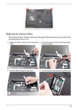 Page 125Chapter 311 5
Replacing the Antenna Cables
Ensure that the three Antenna cables pass through the Mainboard and are accessible from 
the underside of lower cover.
1.Replace the Antenna cables in the housing well as 
shown.2. Ensure the cables sit under the retaining brackets 
in the housing well.
3. Insert the cables through the upper base. 4. Turn the computer over and pull the cable through. 