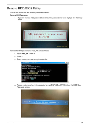 Page 49Chapter 239
Remove HDD/BIOS Utility
This section provide you with removing HDD/BIOS method:
Remove HDD Password:
•If you key in wrong HDD password three times, Hdd password error code displays. See the image 
below.
To reset the HDD password, run HDD_PW.EXE as follows:
1.
Key in hdd_pw 15494 0 
2.Press 2.
3.Select one upper-case string from the list.
4.Reboot system and key in the selected string (0KJFN42 or UVEIQ96) on the HDD User 
Password screen. 