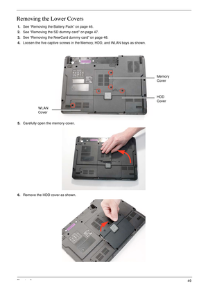 Page 59Chapter 349
Removing the Lower Covers
1.See “Removing the Battery Pack” on page 46.
2.See “Removing the SD dummy card” on page 47.
3.See “Removing the NewCard dummy card” on page 48.
4.Loosen the five captive screws in the Memory, HDD, and WLAN bays as shown.
   
5.Carefully open the memory cover. 
6.Remove the HDD cover as shown. 
HDD 
Cover Memory 
Cover
WLAN 
Cover 