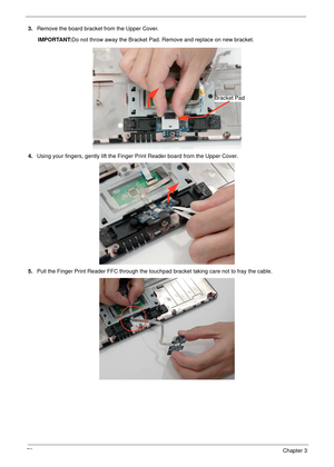 Page 8272Chapter 3
3.Remove the board bracket from the Upper Cover.
IMPORTANT:Do not throw away the Bracket Pad. Remove and replace on new bracket.
4.Using your fingers, gently lift the Finger Print Reader board from the Upper Cover.
5.Pull the Finger Print Reader FFC through the touchpad bracket taking care not to fray the cable.
Bracket Pad 