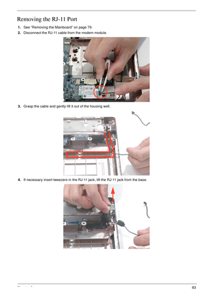 Page 93Chapter 383
Removing the RJ-11 Port
1.See “Removing the Mainboard” on page 79.
2.Disconnect the RJ-11 cable from the modem module.
3.Grasp the cable and gently lift it out of the housing well.
4.If necessary insert tweezers in the RJ-11 jack, lift the RJ-11 jack from the base. 