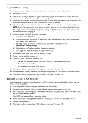 Page 136126Chapter 4
Abnormal Video Display
If video displays abnormally, perform the following actions one at a time to correct the problem.
1.Reboot the computer.
2.If permanent vertical/horizontal lines or dark spots display in the same location, the LCD is faulty and 
should be replaced. See “Disassembly Process” on page 44.
3.If extensive pixel damage is present (different colored spots in the same locations on the screen), the LCD 
is faulty and should be replaced. See “Disassembly Process” on page 44....
