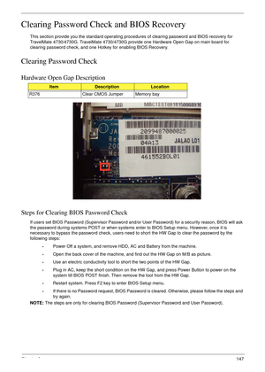 Page 157Chapter 2147
Clearing Password Check and BIOS Recovery
This section provide you the standard operating procedures of clearing password and BIOS recovery for 
TravelMate 4730/4730G. TravelMate 4730/4730G provide one Hardware Open Gap on main board for 
clearing password check, and one  Hotkey  for enabling BIOS Recovery.
Clearing Password Check
Hardware Open Gap Description
Steps for Clearing BIOS Password Check
If users set BIOS Password (Supervisor Password and/or  User Password) for a security reason,...