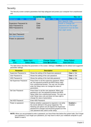 Page 4030Chapter 2
Security
The Security screen contains parameters that help safeguard and protect your computer from unauthorized 
use.
The table below describes the parameters in this screen. Settings in boldface are the default and suggested 
parameter settings.
NOTE: When you are prompted to enter a password, you have three tries before the system halts. Don’t forget 
your password. If you forget your password, you may have to return your notebook computer to your 
dealer to reset it....
