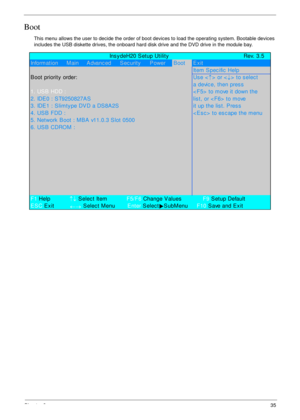 Page 45Chapter 235
Boot
This menu allows the user to decide the order of boot devices to load the operating system. Bootable devices 
includes the USB diskette drives, the onboard hard disk drive and the DVD drive in the module bay.
             Ins y deH20 S etup Utility Rev. 3.5
Information     Main     Advanc ed S ec urity P owerBootExit
Item Spec ific  Help
B oot priority  order:Us e <
↑> or <
↓> to select
a devic e, then pres s
1. US B  HDD :< F5>  to move it down the
2. IDE0 : ST9250827AS lis t, or < F6>...