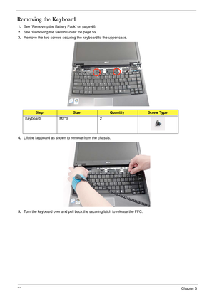 Page 7060Chapter 3
Removing the Keyboard
1.See “Removing the Battery Pack” on page 46.
2.See “Removing the Switch Cover” on page 59.
3.Remove the two screws securing the keyboard to the upper case. 
4.Lift the keyboard as shown to remove from the chassis.
5.Turn the keyboard over and pull back the securing latch to release the FFC.
StepSizeQuantityScrew Type
Keyboard M2*3 2 