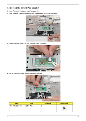 Page 83Chapter 373
Removing the Touch Pad Bracket
1.See “Removing the Upper Cover” on page 67.
2.Peel back the Finger Print Reader FFC to expose the Touch Pad connector.
3.Disconnect the Touch Pad FFC from the Touch Pad board.
4.Lift up the covering and remove the securing screw.
StepSizeQuantityScrew Type
Touch Pad Bracket M2.5*3 (NL) 2 