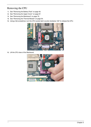 Page 9686Chapter 3
Removing the CPU 
1.See “Removing the Battery Pack” on page 46.
2.See “Removing the Upper Cover” on page 67.
3.See “Removing the Mainboard” on page 79.
4.See “Removing the Thermal Module” on page 84.
5.Using a flat screwdriver, turn the CPU socket latch counter-clockwise 180° to release the CPU.
6.Lift the CPU clear of the Mainboard. 