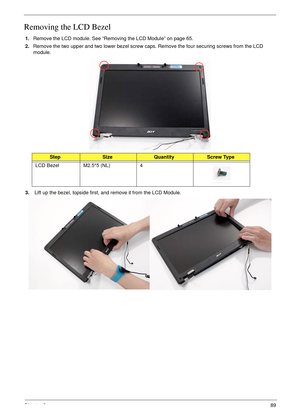 Page 99Chapter 389
Removing the LCD Bezel
1.Remove the LCD module. See “Removing the LCD Module” on page 65.
2.Remove the two upper and two lower bezel screw caps. Remove the four securing screws from the LCD 
module.
 
3. Lift up the bezel, topside first, and remove it from the LCD Module.
StepSizeQuantityScrew Type
LCD Bezel M2.5*5 (NL) 4 