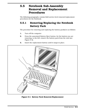 Page 1155.5 Notebook Sub-Assembly
Removal and Replacement
Procedures
The following paragraphs contain field service-level removal/replacement
procedures for the Notebook. 
5.5.1 Removing/Replacing the Notebook
Battery Pack
The procedure for removing and replacing the battery pack(s) is as follows:  
1.Turn off the computer. 
2.  Press the associated Battery Eject button, for the battery you are
removing, to the left; remove the battery pack from the unit (see
Figure 5-4). 
3.Insert the replacement battery until...