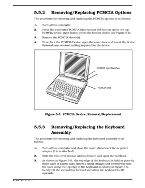 Page 1165.5.2 Removing/Replacing PCMCIA Options
The procedure for removing and replacing the PCMCIA options is as follows:  
1.Turn off the computer.
2. Press the associated PCMCIA Eject button (left button ejects the top
PCMCIA device, right button ejects the bottom device (see Figure 5-5). 
3.   Remove the PCMCIA device(s).
4.To replace the PCMCIA Device, open the cover door and insert the device.
Reinstall any external cabling required for the device. 
5.5.3 Removing/Replacing the Keyboard
Assembly
The...